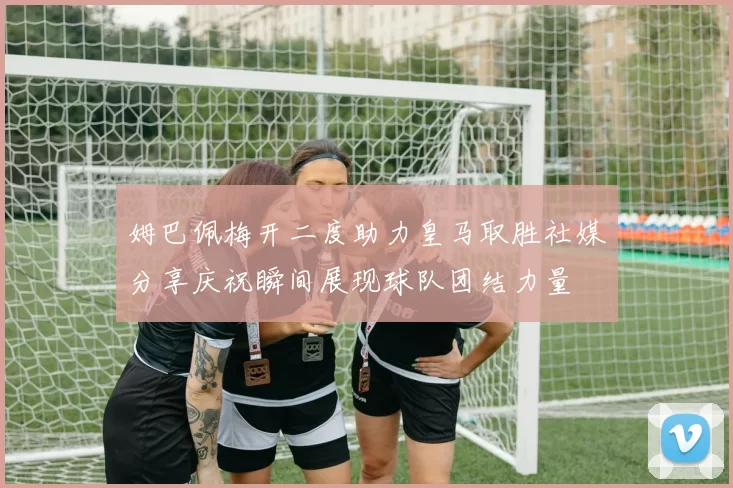 姆巴佩梅开二度助力皇马取胜社媒分享庆祝瞬间展现球队团结力量