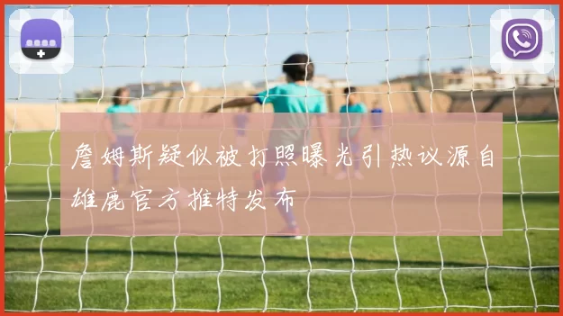 詹姆斯疑似被打照曝光引热议源自雄鹿官方推特发布