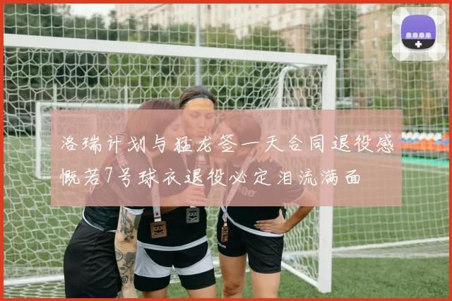 洛瑞计划与猛龙签一天合同退役感慨若7号球衣退役必定泪流满面