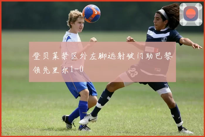 登贝莱禁区外左脚远射破门助巴黎领先里尔1-0