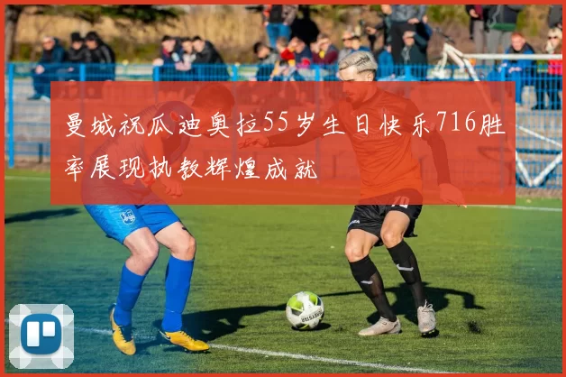曼城祝瓜迪奥拉55岁生日快乐716胜率展现执教辉煌成就