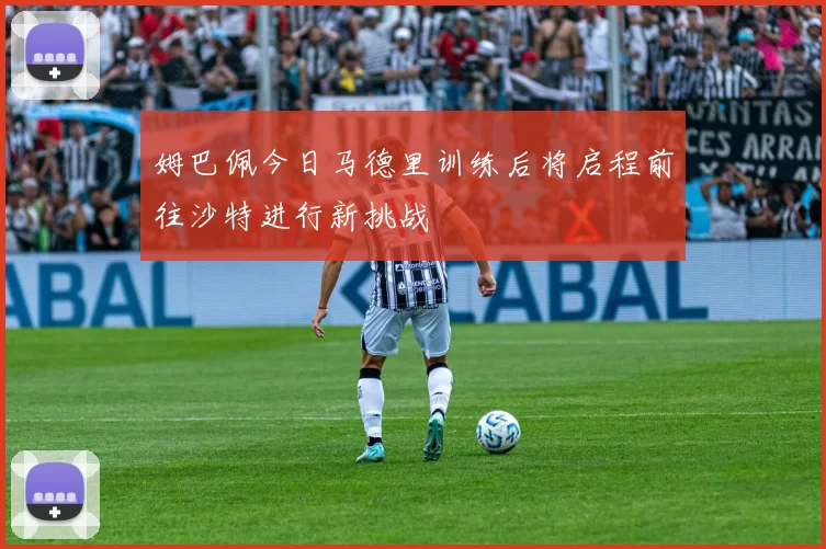 姆巴佩今日马德里训练后将启程前往沙特进行新挑战